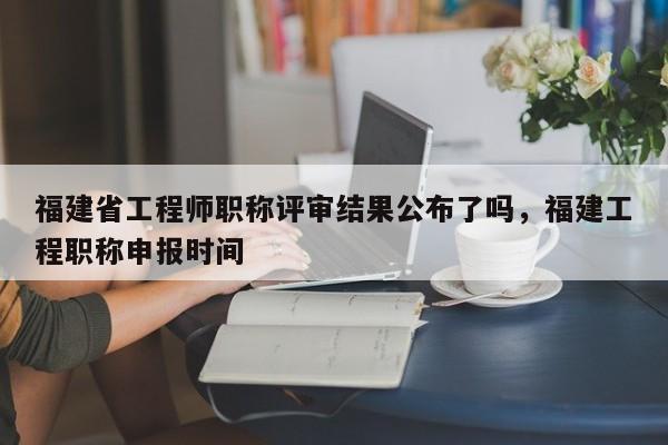 福建省工程師職稱評(píng)審結(jié)果公布了嗎，福建工程職稱申報(bào)時(shí)間