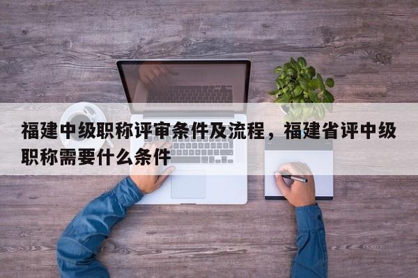 福建中級(jí)職稱評(píng)審條件及流程，福建省評(píng)中級(jí)職稱需要什么條件