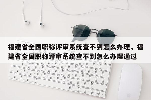 福建省全國(guó)職稱評(píng)審系統(tǒng)查不到怎么辦理，福建省全國(guó)職稱評(píng)審系統(tǒng)查不到怎么辦理通過(guò)