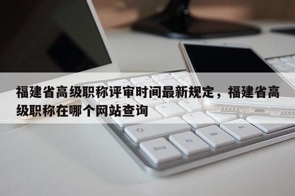 福建省高級(jí)職稱評(píng)審時(shí)間最新規(guī)定，福建省高級(jí)職稱在哪個(gè)網(wǎng)站查詢