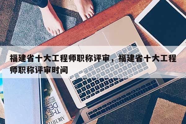 福建省十大工程師職稱評(píng)審，福建省十大工程師職稱評(píng)審時(shí)間