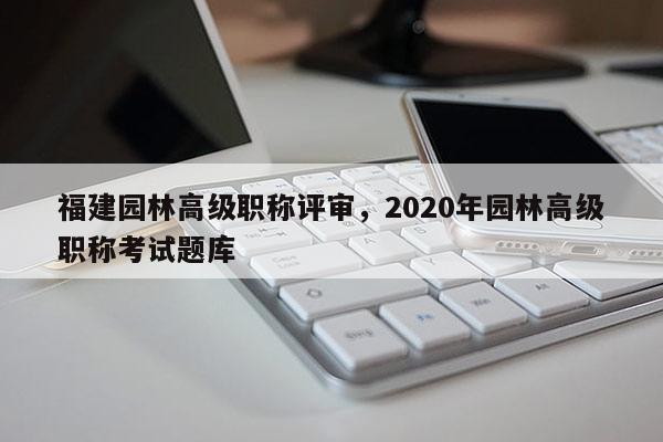 福建園林高級(jí)職稱(chēng)評(píng)審，2020年園林高級(jí)職稱(chēng)考試題庫(kù)