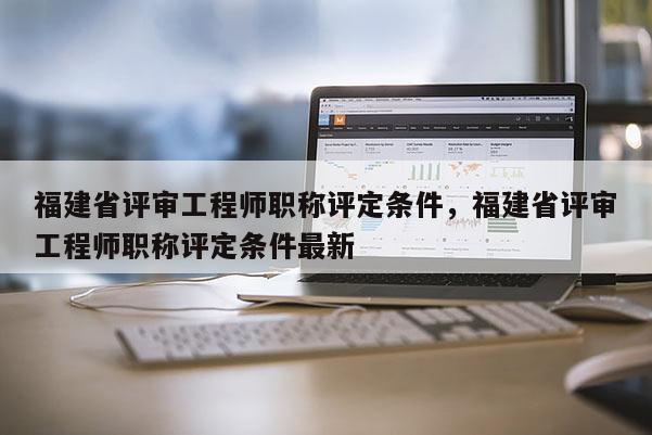 福建省評(píng)審工程師職稱(chēng)評(píng)定條件，福建省評(píng)審工程師職稱(chēng)評(píng)定條件最新