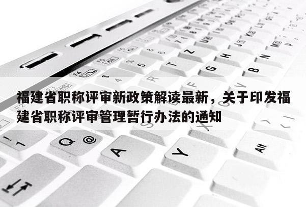 福建省職稱評(píng)審新政策解讀最新，關(guān)于印發(fā)福建省職稱評(píng)審管理暫行辦法的通知