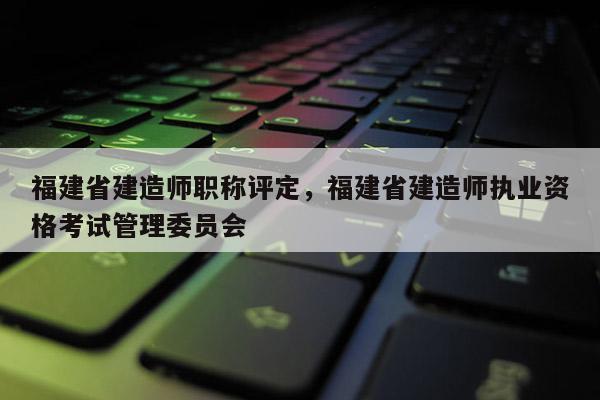 福建省建造師職稱評(píng)定，福建省建造師執(zhí)業(yè)資格考試管理委員會(huì)