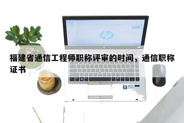 福建省通信工程師職稱評(píng)審的時(shí)間，通信職稱證書(shū)
