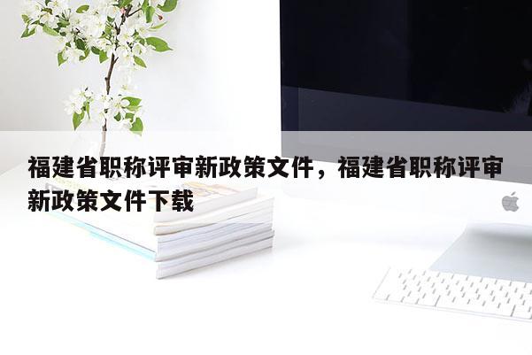 福建省職稱評(píng)審新政策文件，福建省職稱評(píng)審新政策文件下載