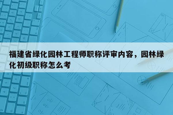 福建省綠化園林工程師職稱評(píng)審內(nèi)容，園林綠化初級(jí)職稱怎么考