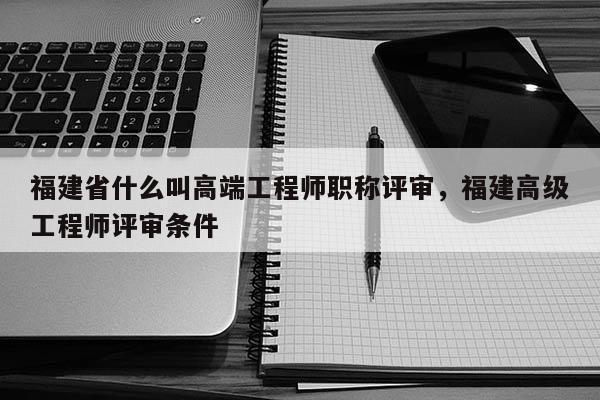 福建省什么叫高端工程師職稱評(píng)審，福建高級(jí)工程師評(píng)審條件