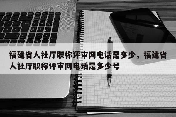 福建省人社廳職稱評審網(wǎng)電話是多少,福建省人社廳職稱評審網(wǎng)電話是多少號