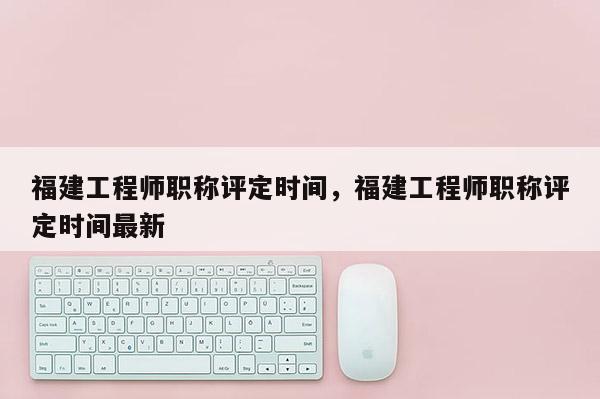 福建工程師職稱評(píng)定時(shí)間，福建工程師職稱評(píng)定時(shí)間最新