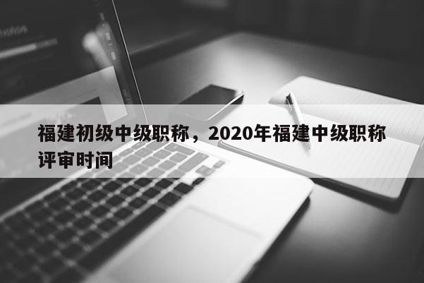 福建初級中級職稱，2020年福建中級職稱評審時間
