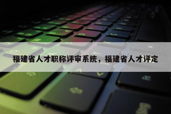 福建省人才職稱評審系統(tǒng)，福建省人才評定