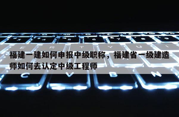 福建一建如何申報(bào)中級(jí)職稱，福建省一級(jí)建造師如何去認(rèn)定中級(jí)工程師