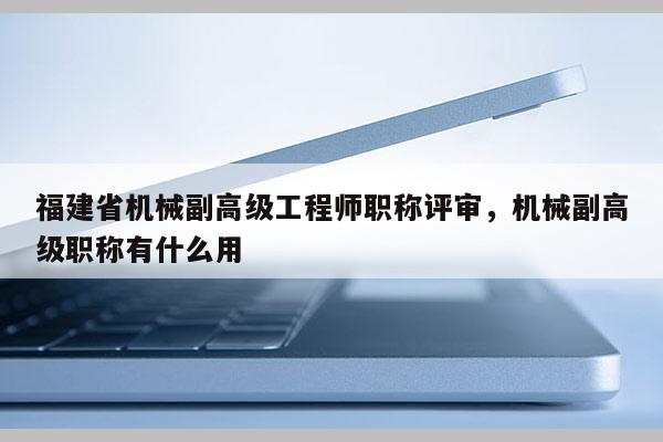 福建省機(jī)械副高級工程師職稱評審，機(jī)械副高級職稱有什么用