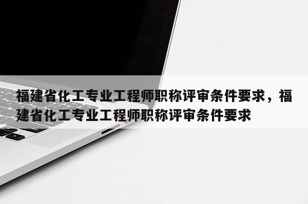 福建省化工專業(yè)工程師職稱評(píng)審條件要求，福建省化工專業(yè)工程師職稱評(píng)審條件要求
