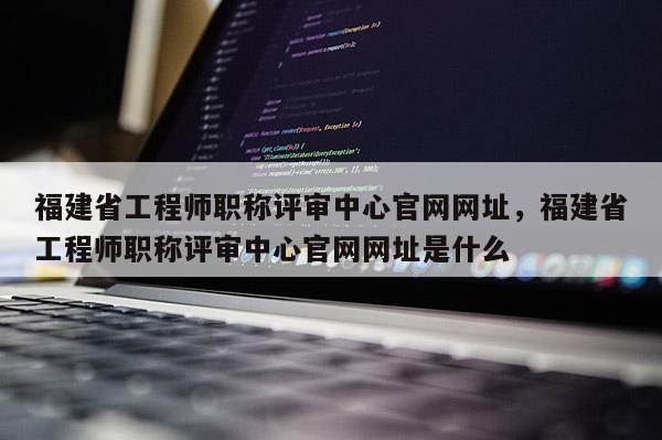 福建省工程師職稱評審中心官網(wǎng)網(wǎng)址，福建省工程師職稱評審中心官網(wǎng)網(wǎng)址是什么