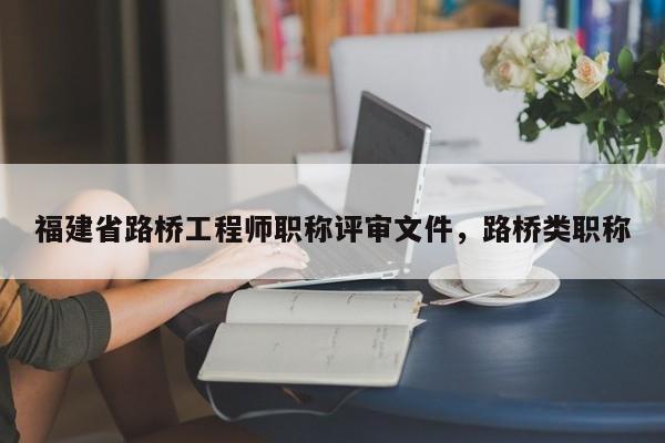 福建省路橋工程師職稱評審文件，路橋類職稱