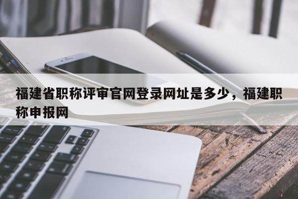 福建省職稱評(píng)審官網(wǎng)登錄網(wǎng)址是多少，福建職稱申報(bào)網(wǎng)