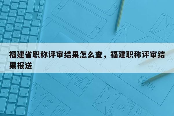福建省職稱評(píng)審結(jié)果怎么查，福建職稱評(píng)審結(jié)果報(bào)送