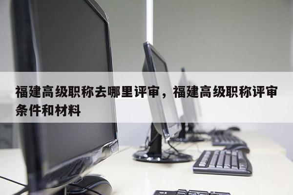 福建高級(jí)職稱去哪里評(píng)審，福建高級(jí)職稱評(píng)審條件和材料