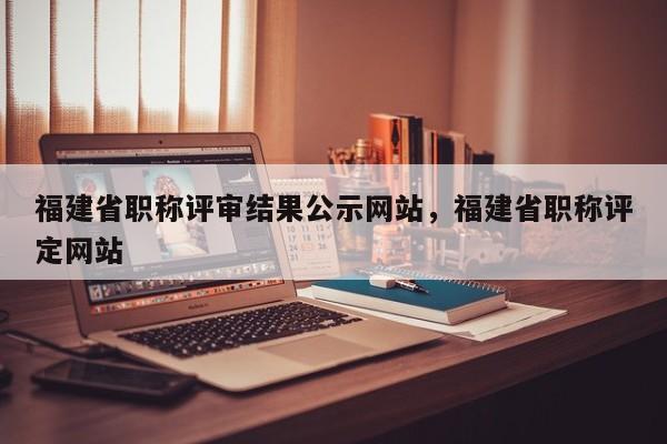 福建省職稱(chēng)評(píng)審結(jié)果公示網(wǎng)站，福建省職稱(chēng)評(píng)定網(wǎng)站