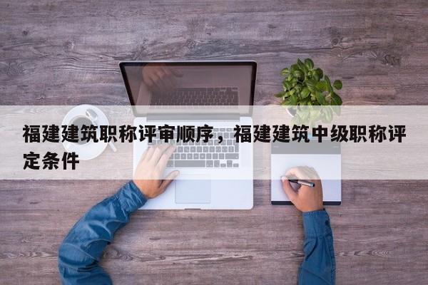 福建建筑職稱評(píng)審順序，福建建筑中級(jí)職稱評(píng)定條件