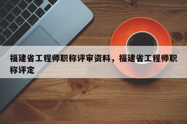 福建省工程師職稱評(píng)審資料，福建省工程師職稱評(píng)定