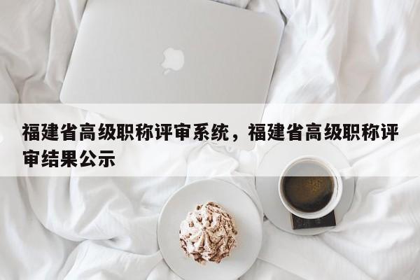 福建省高級(jí)職稱評(píng)審系統(tǒng)，福建省高級(jí)職稱評(píng)審結(jié)果公示