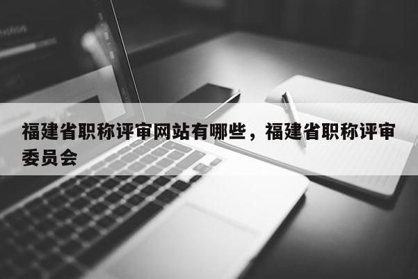 福建省職稱評審網(wǎng)站有哪些，福建省職稱評審委員會