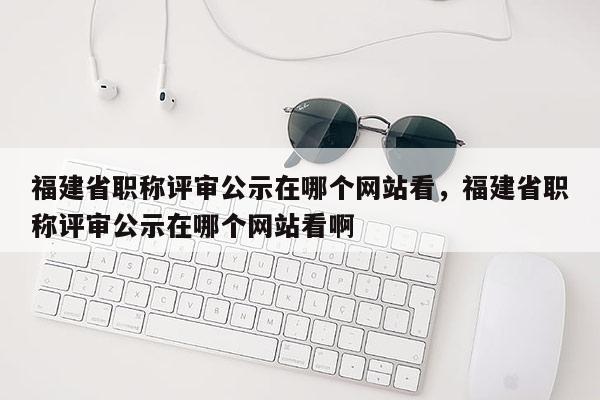 福建省職稱評審公示在哪個網(wǎng)站看，福建省職稱評審公示在哪個網(wǎng)站看啊