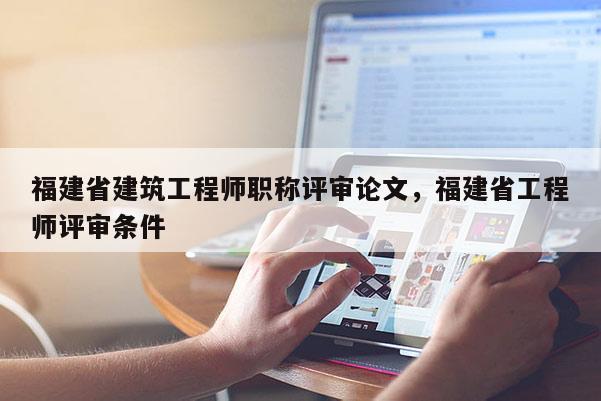 福建省建筑工程師職稱評(píng)審論文，福建省工程師評(píng)審條件