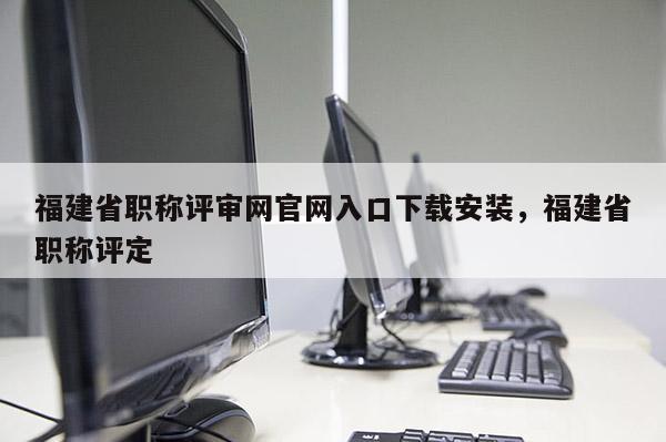 福建省職稱評(píng)審網(wǎng)官網(wǎng)入口下載安裝，福建省職稱評(píng)定