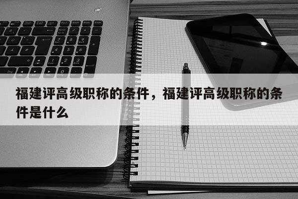 福建評高級職稱的條件，福建評高級職稱的條件是什么