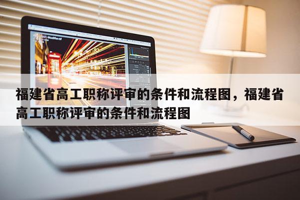 福建省高工職稱評審的條件和流程圖，福建省高工職稱評審的條件和流程圖