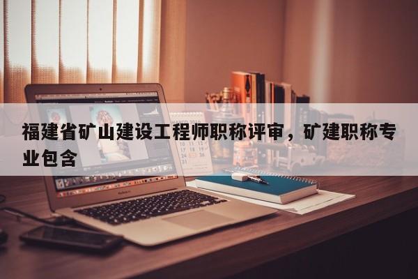 福建省礦山建設(shè)工程師職稱評審，礦建職稱專業(yè)包含