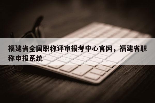 福建省全國(guó)職稱(chēng)評(píng)審報(bào)考中心官網(wǎng)，福建省職稱(chēng)申報(bào)系統(tǒng)