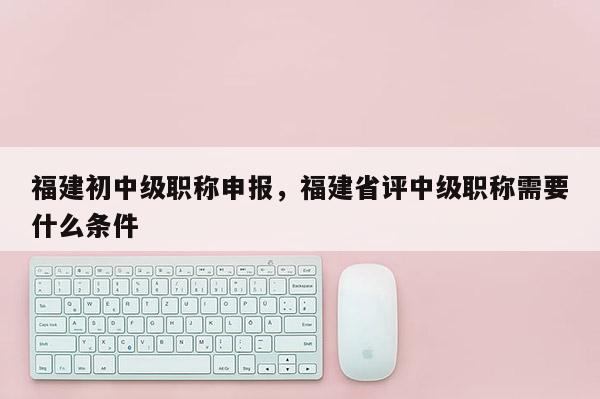 福建初中級(jí)職稱(chēng)申報(bào)，福建省評(píng)中級(jí)職稱(chēng)需要什么條件