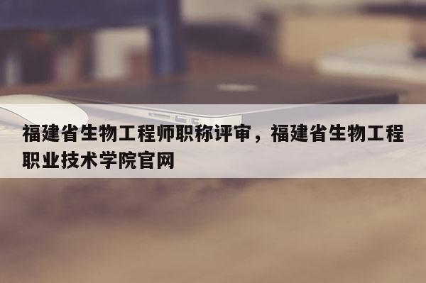 福建省生物工程師職稱評審，福建省生物工程職業(yè)技術(shù)學(xué)院官網(wǎng)