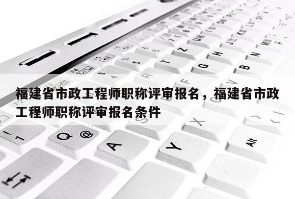 福建省市政工程師職稱評審報名，福建省市政工程師職稱評審報名條件