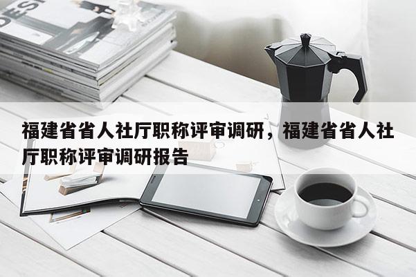 福建省省人社廳職稱評審調(diào)研，福建省省人社廳職稱評審調(diào)研報告