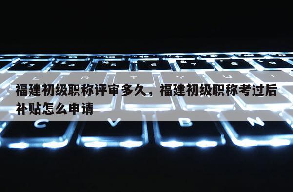 福建初級職稱評審多久，福建初級職稱考過后補貼怎么申請