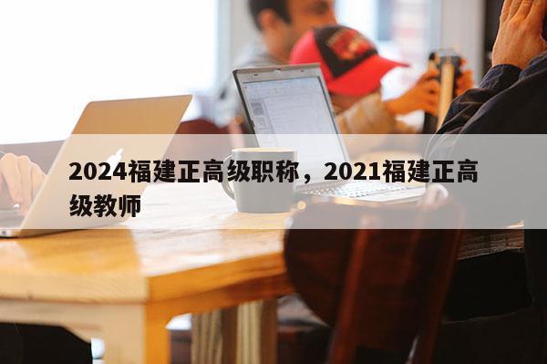 2024福建正高級職稱，2021福建正高級教師