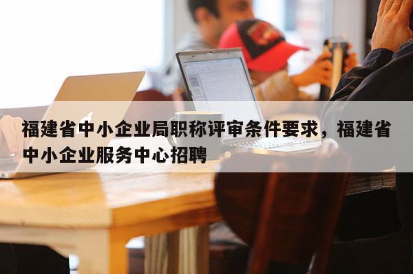 福建省中小企業(yè)局職稱評審條件要求，福建省中小企業(yè)服務(wù)中心招聘