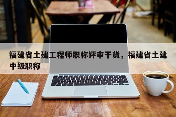 福建省土建工程師職稱評審干貨，福建省土建中級職稱
