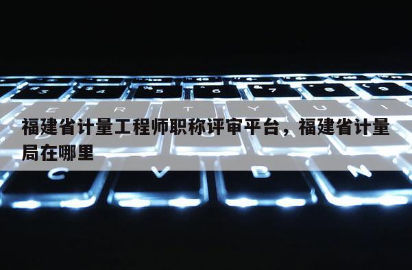 福建省計量工程師職稱評審平臺，福建省計量局在哪里