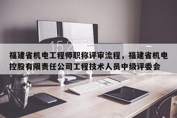 福建省機電工程師職稱評審流程，福建省機電控股有限責任公司工程技術(shù)人員中級評委會