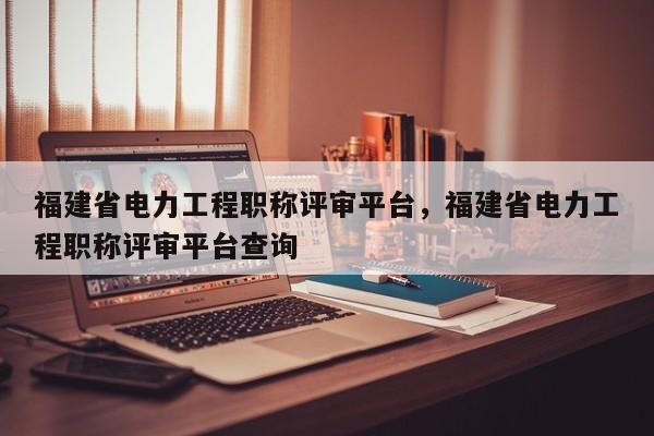 福建省電力工程職稱評(píng)審平臺(tái)，福建省電力工程職稱評(píng)審平臺(tái)查詢