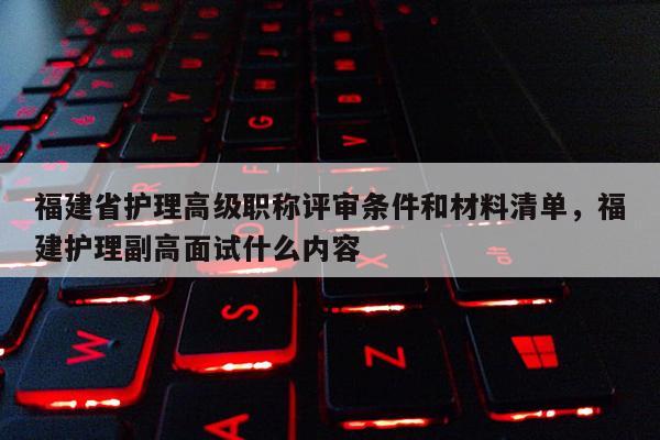 福建省護理高級職稱評審條件和材料清單，福建護理副高面試什么內(nèi)容