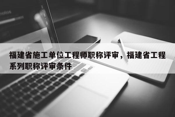 福建省施工單位工程師職稱評審，福建省工程系列職稱評審條件